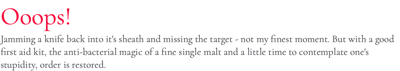 Ooops! Jamming a knife back into it's sheath and missing the target - not my finest moment. But with a good first aid kit, the anti-bacterial magic of a fine single malt and a little time to contemplate one's stupidity, order is restored.