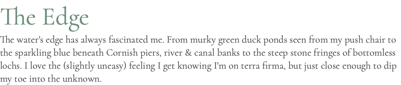 The Edge The water's edge has always fascinated me. From murky green duck ponds seen from my push chair to the sparkling blue beneath Cornish piers, river & canal banks to the steep stone fringes of bottomless lochs. I love the (slightly uneasy) feeling I get knowing I'm on terra firma, but just close enough to dip my toe into the unknown. 