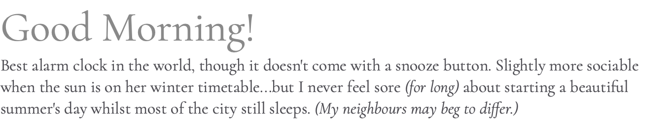 Good Morning! Best alarm clock in the world, though it doesn't come with a snooze button. Slightly more sociable when the sun is on her winter timetable...but I never feel sore (for long) about starting a beautiful summer's day whilst most of the city still sleeps. (My neighbours may beg to differ.)
