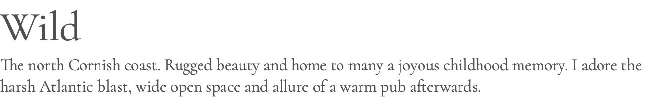 Wild The north Cornish coast. Rugged beauty and home to many a joyous childhood memory. I adore the harsh Atlantic blast, wide open space and allure of a warm pub afterwards.