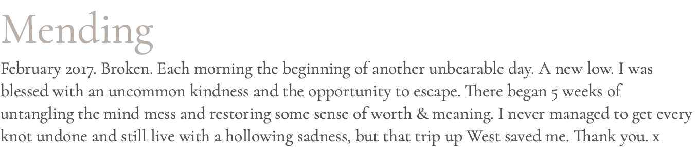 Mending February 2017. Broken. Each morning the beginning of another unbearable day. A new low. I was blessed with an uncommon kindness and the opportunity to escape. There began 5 weeks of untangling the mind mess and restoring some sense of worth & meaning. I never managed to get every knot undone and still live with a hollowing sadness, but that trip up West saved me. Thank you. x